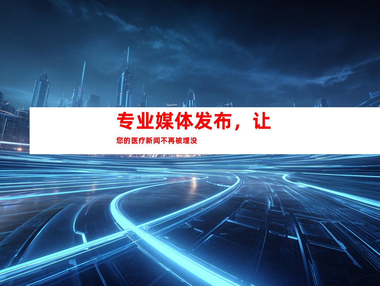专业媒体发布，让您的医疗新闻不再被埋没