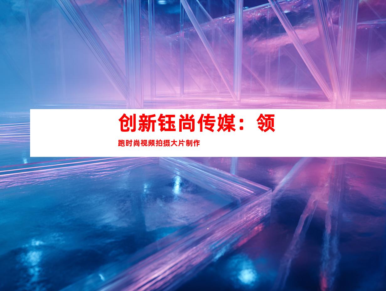 创新钰尚传媒：领跑时尚视频拍摄大片制作