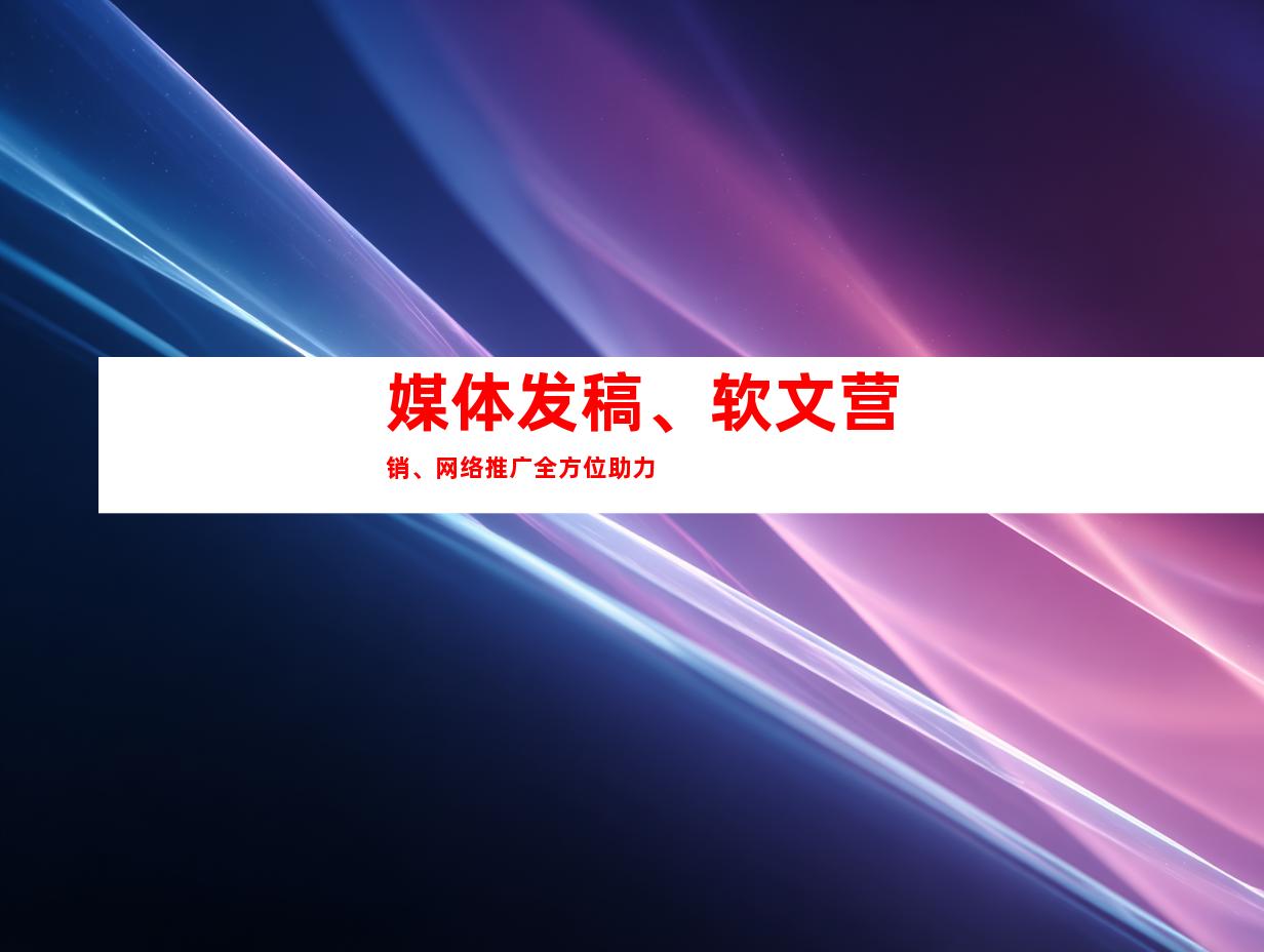 媒体发稿、软文营销、网络推广全方位助力
