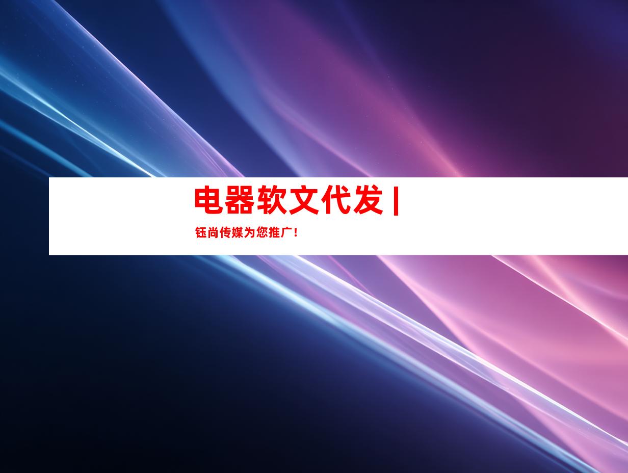 电器软文代发 | 钰尚传媒为您推广！